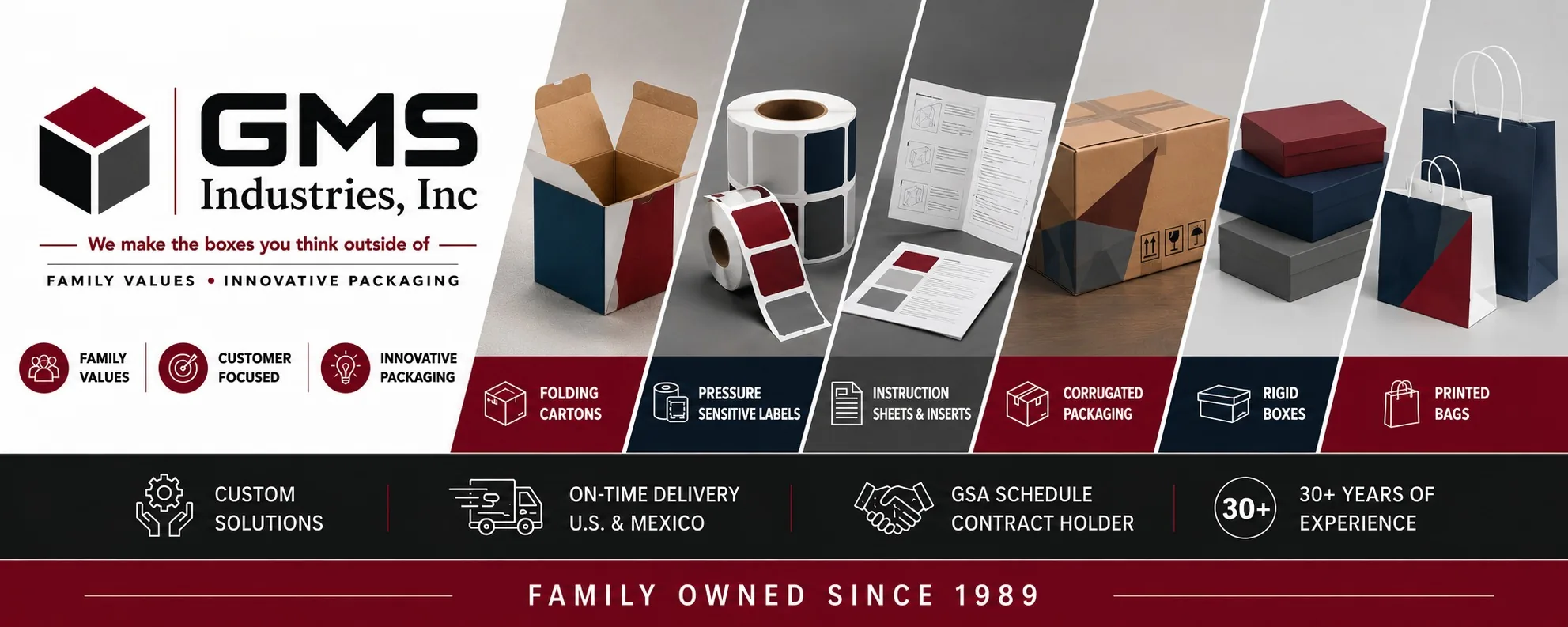 GMS Industries, Inc. — We make the boxes you think outside of. Family values, customer focused, innovative packaging. Product range: folding cartons, pressure sensitive labels, instruction sheets and inserts, corrugated packaging, rigid boxes, and printed bags. Custom solutions, on-time delivery across the U.S. and Mexico, GSA Schedule contract holder, 30+ years of experience. Family owned since 1989.